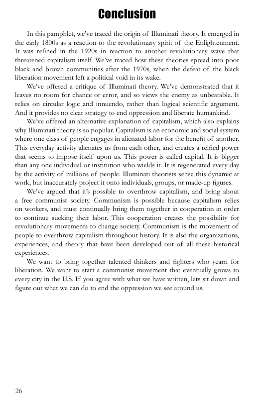 In this pamphlet, we’ve traced the origin of luminati theory: It emerged in the carly 18005 as a reaction to the revolutionary spirit of the Enlightenment. It was refined in the 19205 in reaction to another revolutionary wave that threatened capitalism itself. We’ve traced how these theories spread into poor black and brown communities afier the 19705, when the defeat of the black liberation movement left a political void in its wake.  We’ve offered a critique of lluminati theory. We’ve demonstrated that it leaves no room for chance or error, and so views the enemy as unbeatable. It relies on circular logic and innuendo, rather than logical scientific argument. And it provides no clear strategy 0 end oppression and liberate humankind.  We’ve offered an alternative explanation of capitalism, which also explains why Illuminati theory is so popular. Capitalism is an economic and social system where one class of people engages in alienated labor for the benefit of another. This everyday activity alienates us from each other, and creates a reified power that seems to impose itself upon us. This power is called capital. It is bigger than any one individual or institution who wields it. It is regenerated every day by the activity of millions of people. lluminati theorists sense this dynamic at work, but inaccurately project it onto individuals, groups, or made-up figures.  We’ve argued that its possible to overthrow capialism, and bring about a free communist society. Communism is possible because capitalism relies on workers, and must continually bring them together in cooperation in order to continue sucking their labor. This cooperation creates the possibility for revolutionary movements to change society. Communism is the movement of people to overthrow capitalism throughout history: It is also the organizations, experiences, and theory that have been developed out of al these historical experiences.  We want to bring together talented thinkers and fighters who yearn for liberation. We want to start a communist movement that eventually grows to every city in the US, If you agree with what we have written, lets sit down and figure out what we can do to end the oppression we see around us.  2 